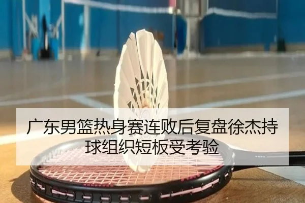 广东男篮热身赛连败后复盘徐杰持球组织短板受考验