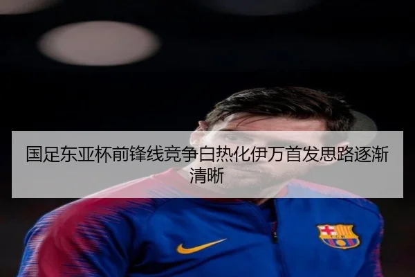 国足东亚杯前锋线竞争白热化伊万首发思路逐渐清晰